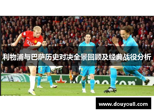 利物浦与巴萨历史对决全景回顾及经典战役分析 利物浦与巴萨历史对决全景回顾及经典战役分析