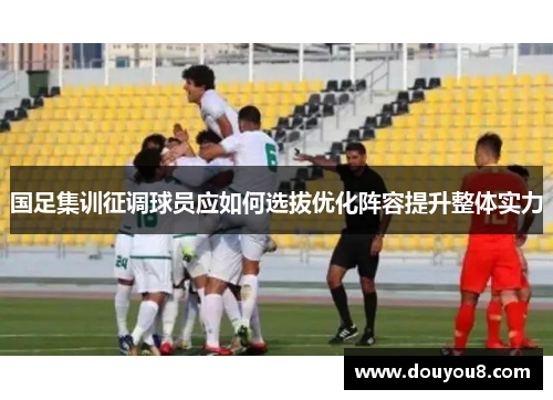 国足集训征调球员应如何选拔优化阵容提升整体实力 国足集训征调球员应如何选拔优化阵容提升整体实力
