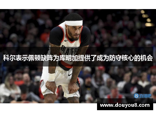 科尔表示佩顿缺阵为库明加提供了成为防守核心的机会 科尔表示佩顿缺阵为库明加提供了成为防守核心的机会