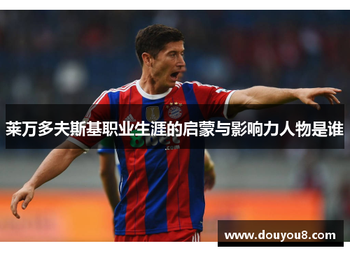 莱万多夫斯基职业生涯的启蒙与影响力人物是谁