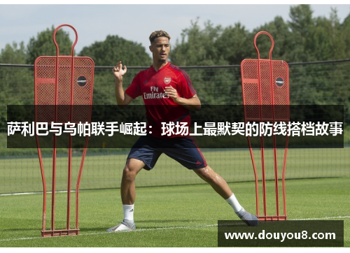 萨利巴与乌帕联手崛起：球场上最默契的防线搭档故事