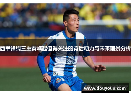 西甲锋线三重奏崛起值得关注的背后动力与未来前景分析